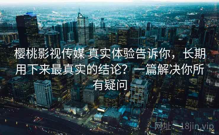 樱桃影视传媒 真实体验告诉你,长期用下来最真实的结论?一篇解决你所有疑问 樱桃影视传媒 真实体验告诉你,长期用下来最真实的结论?一篇解决你所有疑问