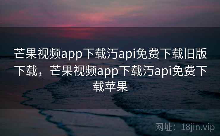 芒果视频app下载汅api免费下载旧版下载，芒果视频app下载汅api免费下载苹果