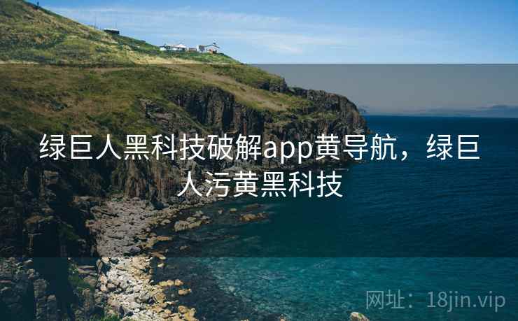 绿巨人黑科技破解app黄导航，绿巨人污黄黑科技