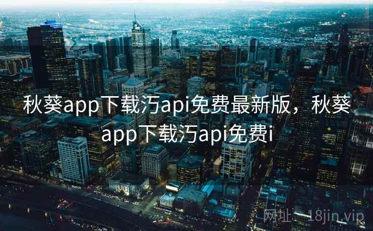 秋葵app下载汅api免费最新版，秋葵app下载汅api免费i