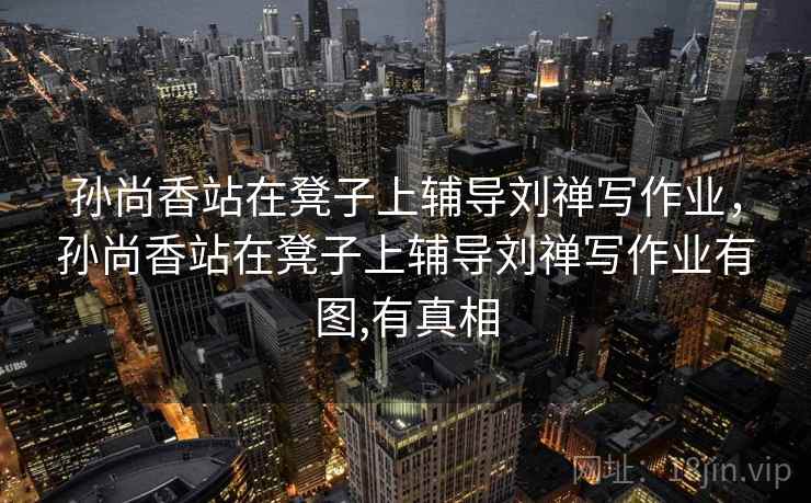 孙尚香站在凳子上辅导刘禅写作业,孙尚香站在凳子上辅导刘禅写作业有图,有真相 孙尚香站在凳子上辅导刘禅写作业,孙尚香站在凳子上辅导刘禅写作业有图,有真相