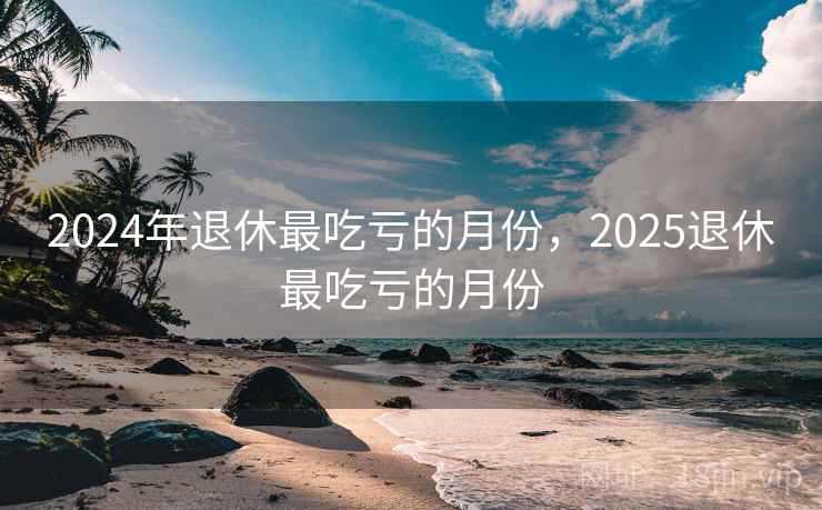 2024年退休最吃亏的月份，2025退休最吃亏的月份