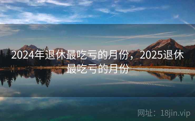 2024年退休最吃亏的月份,2025退休最吃亏的月份 2024年退休最吃亏的月份,2025退休最吃亏的月份