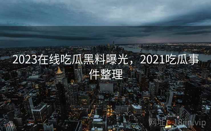 2023在线吃瓜黑料曝光，2021吃瓜事件整理