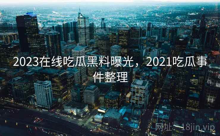 2023在线吃瓜黑料曝光,2021吃瓜事件整理 2023在线吃瓜黑料曝光,2021吃瓜事件整理