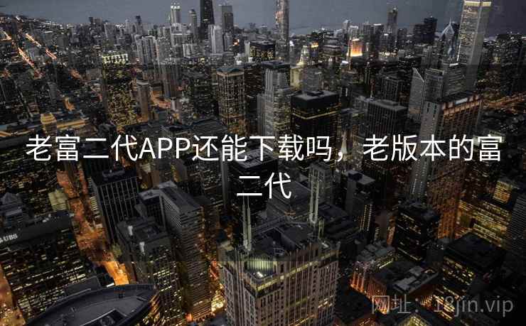 老富二代APP还能下载吗,老版本的富二代 老富二代APP还能下载吗,老版本的富二代