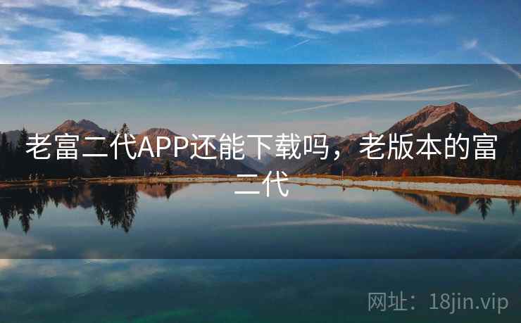 老富二代APP还能下载吗,老版本的富二代 老富二代APP还能下载吗,老版本的富二代