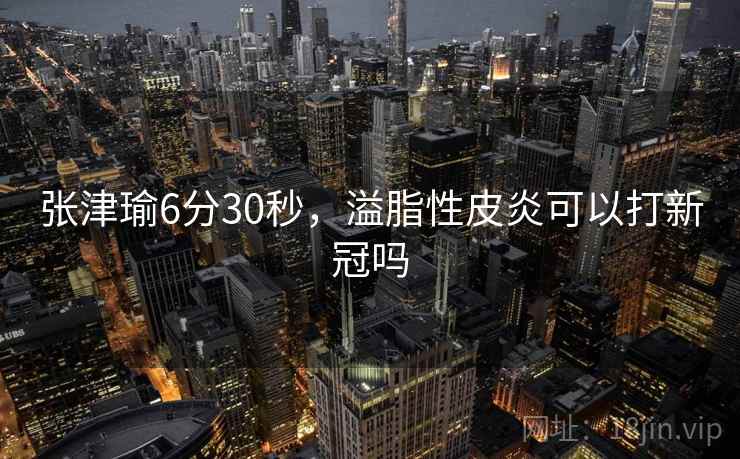 张津瑜6分30秒，溢脂性皮炎可以打新冠吗