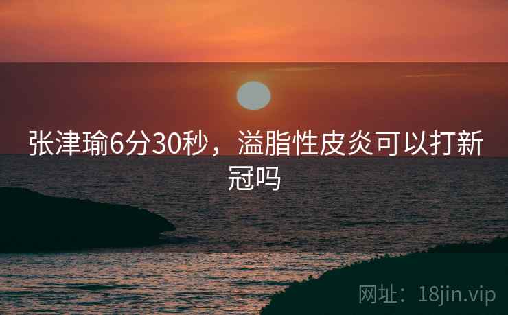 张津瑜6分30秒，溢脂性皮炎可以打新冠吗