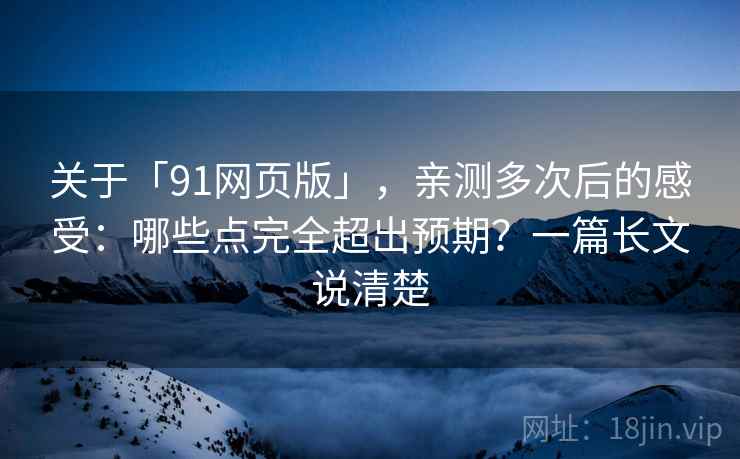 关于「91网页版」，亲测多次后的感受：哪些点完全超出预期？一篇长文说清楚
