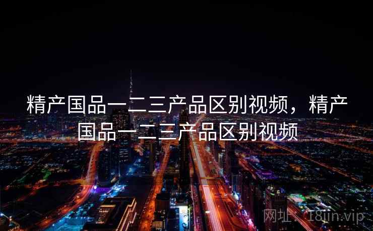 精产国品一二三产品区别视频，精产国品一二三产品区别视频