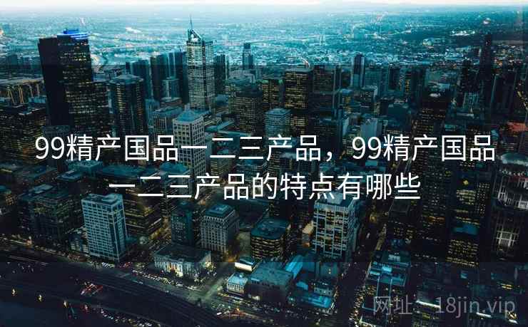 99精产国品一二三产品，99精产国品一二三产品的特点有哪些