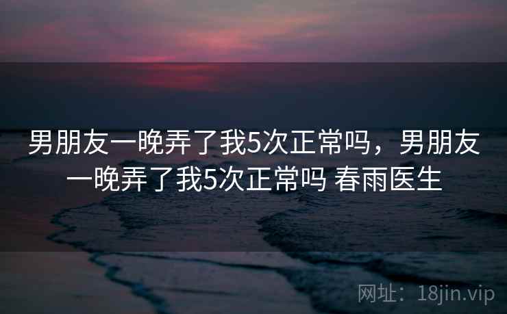 男朋友一晚弄了我5次正常吗，男朋友一晚弄了我5次正常吗 春雨医生