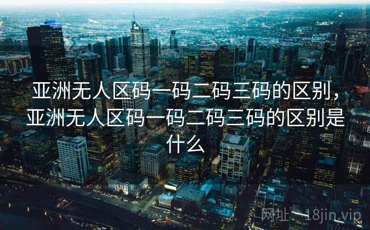 亚洲无人区码一码二码三码的区别，亚洲无人区码一码二码三码的区别是什么