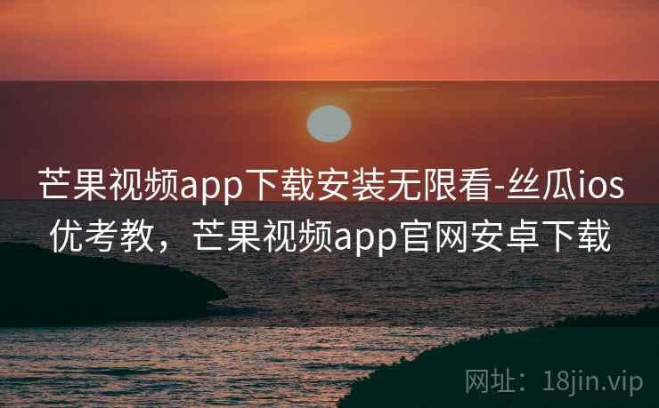 芒果视频app下载安装无限看-丝瓜ios优考教，芒果视频app官网安卓下载
