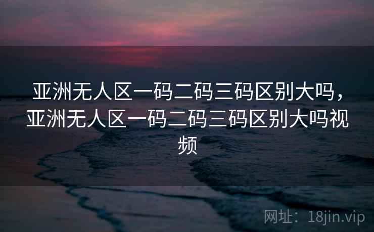 亚洲无人区一码二码三码区别大吗，亚洲无人区一码二码三码区别大吗视频