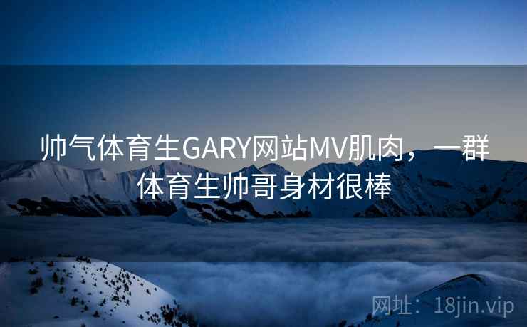 帅气体育生GARY网站MV肌肉，一群体育生帅哥身材很棒