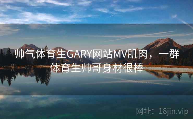 帅气体育生GARY网站MV肌肉，一群体育生帅哥身材很棒