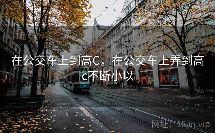 在公交车上到高C，在公交车上弄到高c不断小以