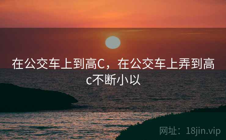 在公交车上到高C，在公交车上弄到高c不断小以