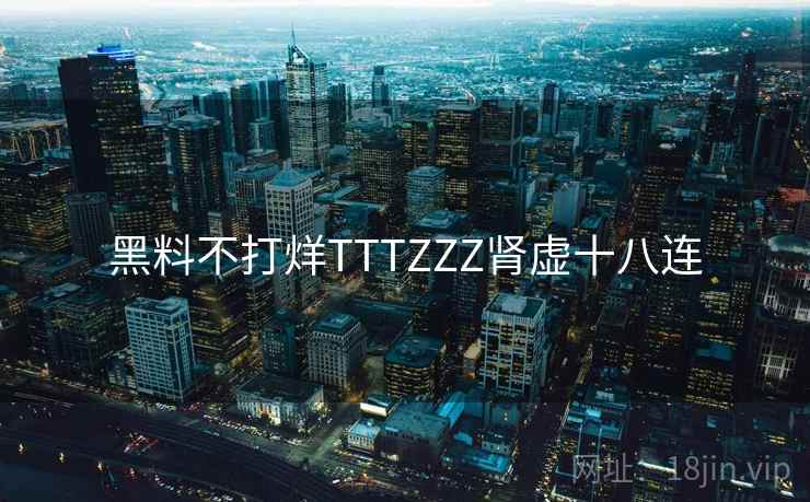 黑料不打烊TTTZZZ肾虚十八连