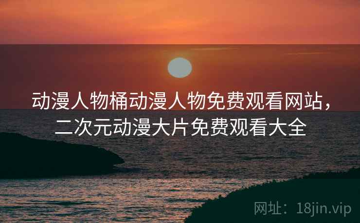 动漫人物桶动漫人物免费观看网站，二次元动漫大片免费观看大全
