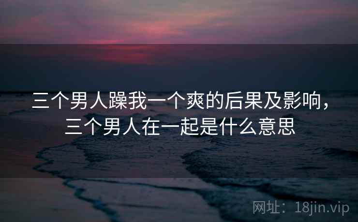 三个男人躁我一个爽的后果及影响，三个男人在一起是什么意思