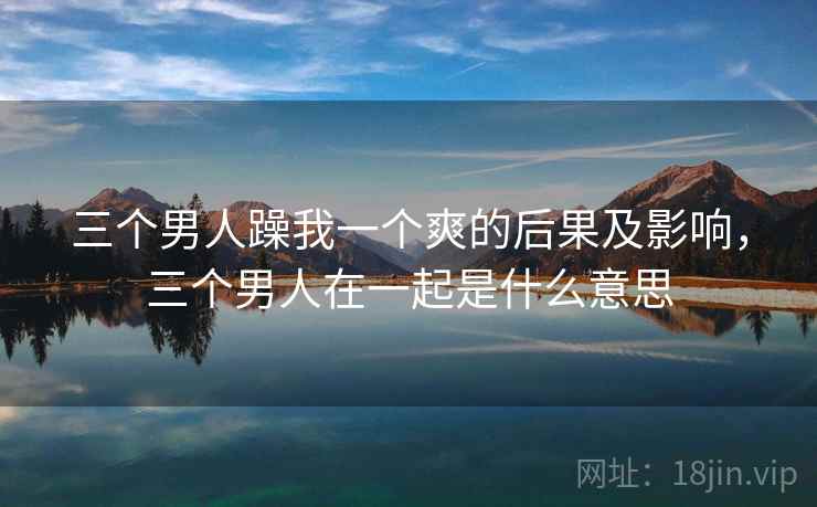 三个男人躁我一个爽的后果及影响，三个男人在一起是什么意思