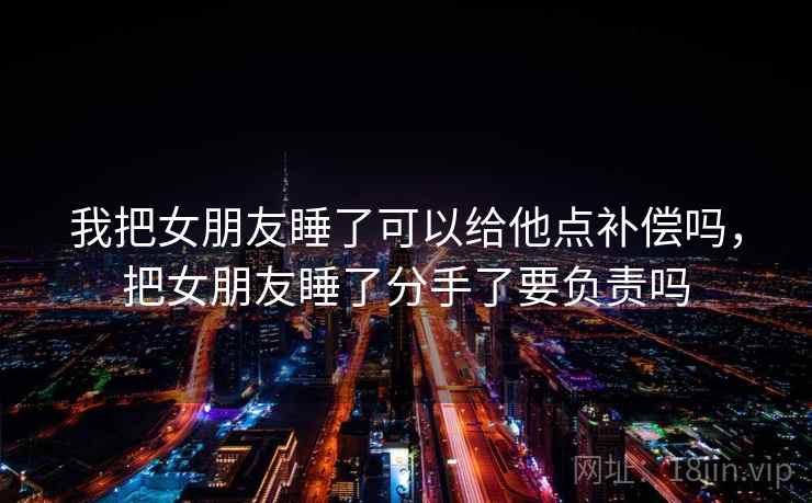 我把女朋友睡了可以给他点补偿吗，把女朋友睡了分手了要负责吗