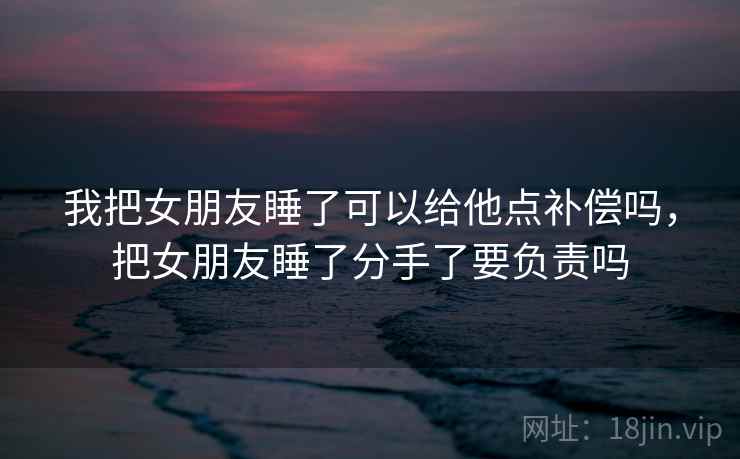 我把女朋友睡了可以给他点补偿吗，把女朋友睡了分手了要负责吗