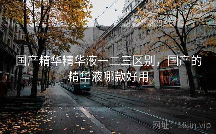 国产精华精华液一二三区别，国产的精华液哪款好用