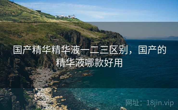 国产精华精华液一二三区别，国产的精华液哪款好用
