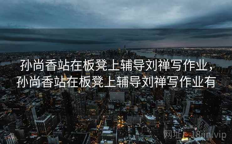 孙尚香站在板凳上辅导刘禅写作业，孙尚香站在板凳上辅导刘禅写作业有