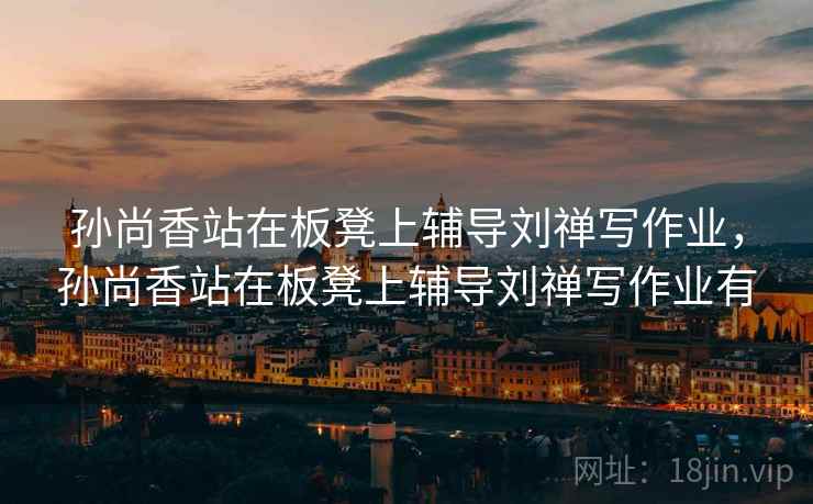 孙尚香站在板凳上辅导刘禅写作业，孙尚香站在板凳上辅导刘禅写作业有