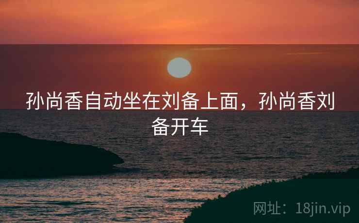 孙尚香自动坐在刘备上面，孙尚香刘备开车