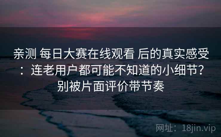 亲测 每日大赛在线观看 后的真实感受：连老用户都可能不知道的小细节？别被片面评价带节奏