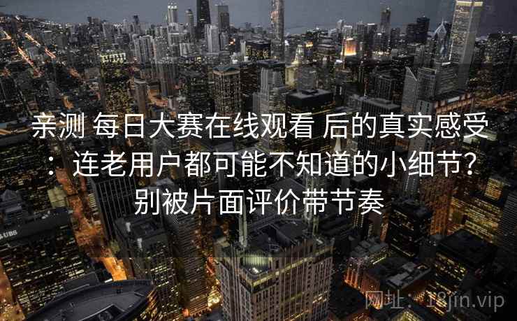 亲测 每日大赛在线观看 后的真实感受：连老用户都可能不知道的小细节？别被片面评价带节奏