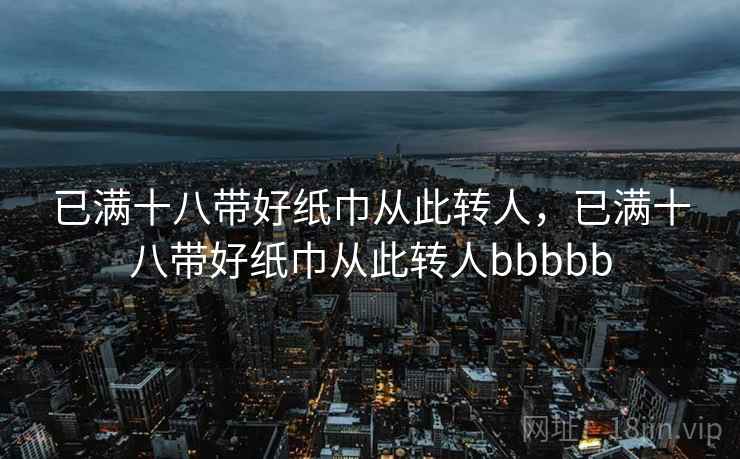 已满十八带好纸巾从此转人，已满十八带好纸巾从此转人bbbbb