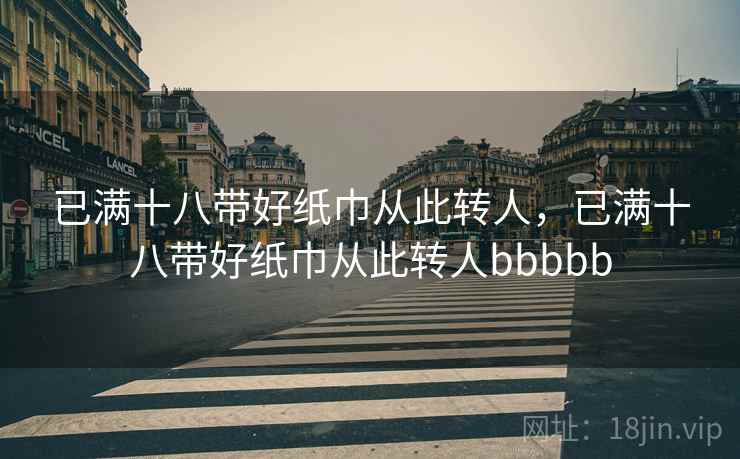 已满十八带好纸巾从此转人，已满十八带好纸巾从此转人bbbbb