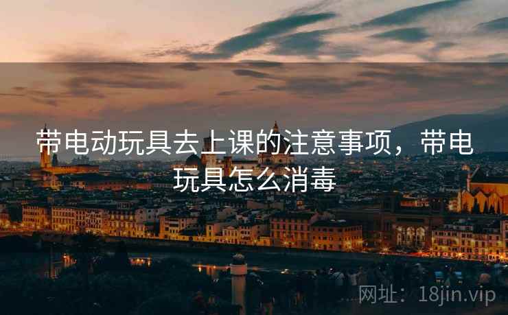带电动玩具去上课的注意事项，带电玩具怎么消毒