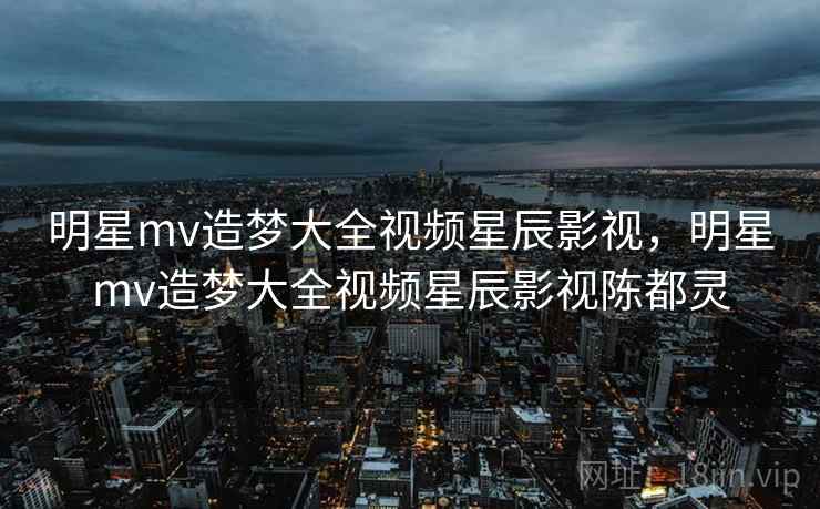 明星mv造梦大全视频星辰影视，明星mv造梦大全视频星辰影视陈都灵