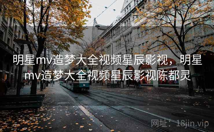 明星mv造梦大全视频星辰影视，明星mv造梦大全视频星辰影视陈都灵