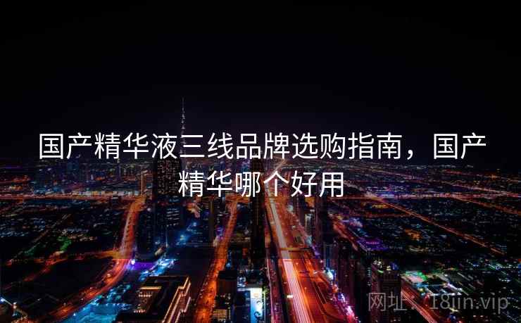 国产精华液三线品牌选购指南，国产精华哪个好用