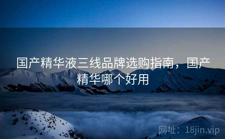 国产精华液三线品牌选购指南，国产精华哪个好用